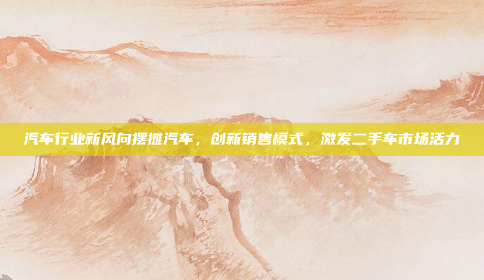 汽车行业新风向摆摊汽车,创新销售模式,激发二手车市场活力