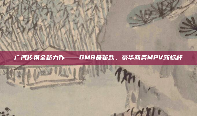 广汽传祺全新力作——GM8最新款,豪华商务MPV新标杆
