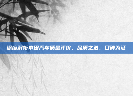 深度解析本田汽车质量评价,品质之选,口碑为证