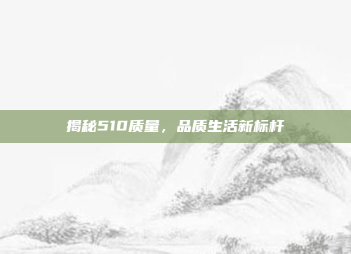 揭秘510质量,品质生活新标杆