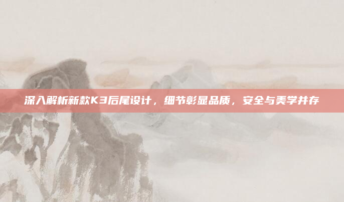 深入解析新款K3后尾设计,细节彰显品质,安全与美学并存