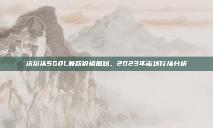 沃尔沃S60L最新价格揭秘，2023年市场行情分析