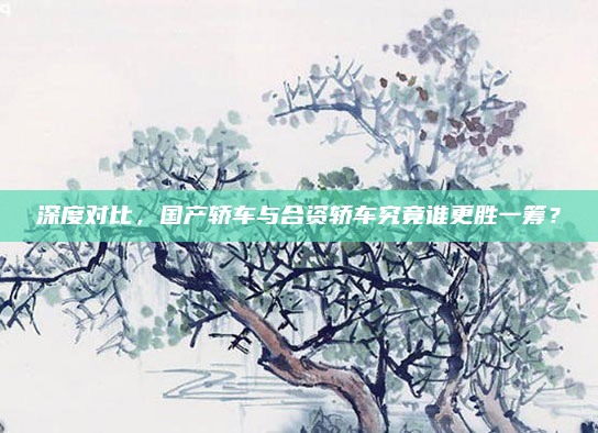 深度对比,国产轿车与合资轿车究竟谁更胜一筹?