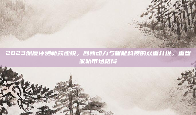 2023深度评测新款速锐,创新动力与智能科技的双重升级,重塑家轿市场格局