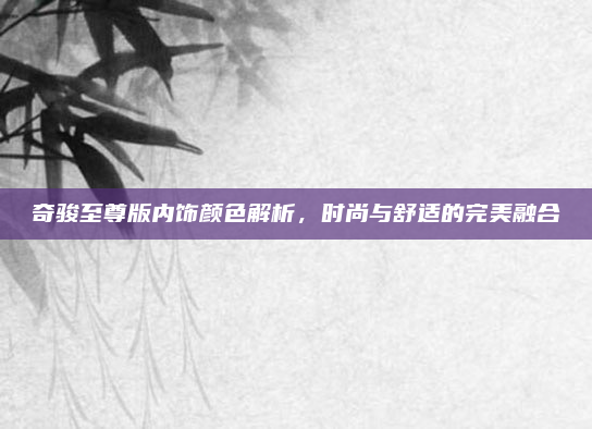 奇骏至尊版内饰颜色解析,时尚与舒适的完美融合