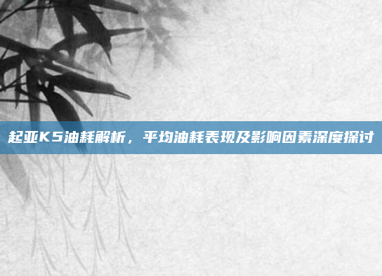 起亚K5油耗解析，平均油耗表现及影响因素深度探讨