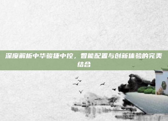 深度解析中华骏捷中控，智能配置与创新体验的完美结合