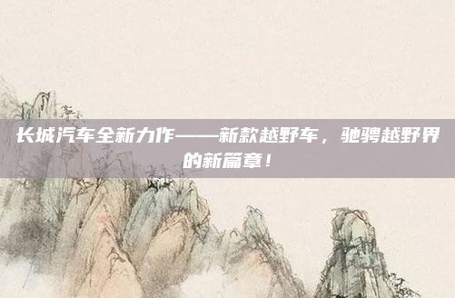 长城汽车全新力作——新款越野车，驰骋越野界的新篇章！
