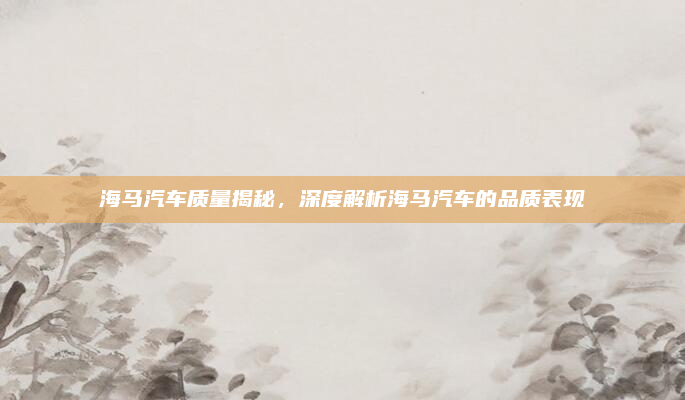 海马汽车质量揭秘,深度解析海马汽车的品质表现