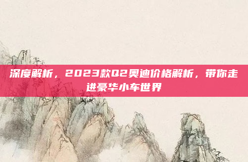 深度解析,2023款Q2奥迪价格解析,带你走进豪华小车世界