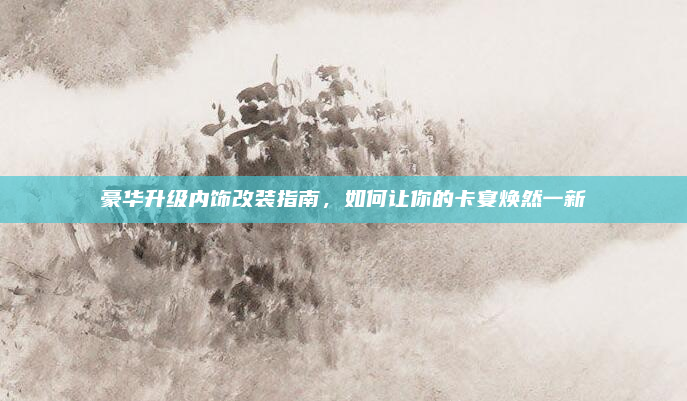 豪华升级内饰改装指南，如何让你的卡宴焕然一新