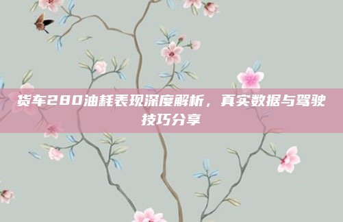 货车280油耗表现深度解析，真实数据与驾驶技巧分享