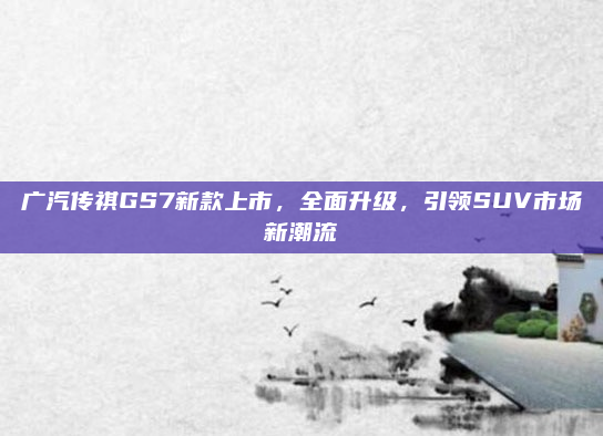 广汽传祺GS7新款上市，全面升级，引领SUV市场新潮流