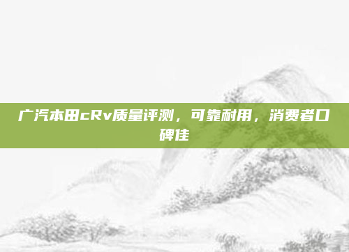 广汽本田cRv质量评测，可靠耐用，消费者口碑佳