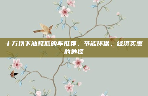 十万以下油耗低的车推荐，节能环保，经济实惠的选择