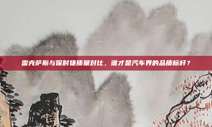 雷克萨斯与保时捷质量对比，谁才是汽车界的品质标杆？