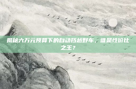 揭秘六万元预算下的自动挡越野车,谁是性价比之王?
