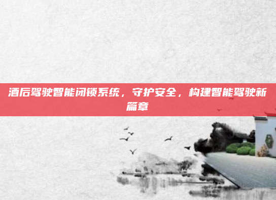 酒后驾驶智能闭锁系统,守护安全,构建智能驾驶新篇章