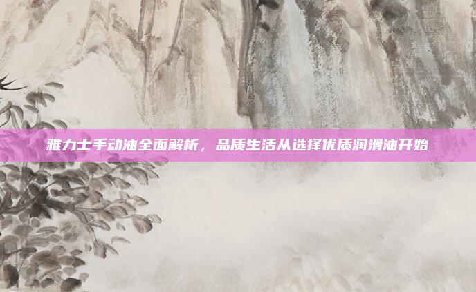 雅力士手动油全面解析,品质生活从选择优质润滑油开始