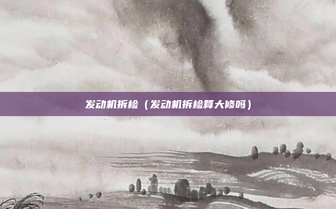 发动机拆检（发动机拆检算大修吗）
