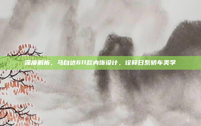 深度解析，马自达611款内饰设计，诠释日系轿车美学
