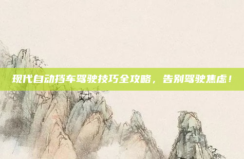 现代自动挡车驾驶技巧全攻略,告别驾驶焦虑!