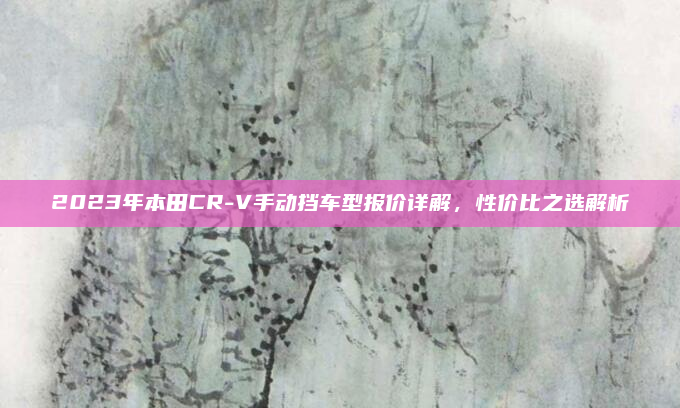 2023年本田CR-V手动挡车型报价详解，性价比之选解析