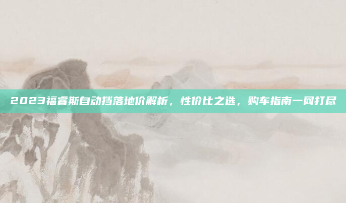 2023福睿斯自动挡落地价解析,性价比之选,购车指南一网打尽