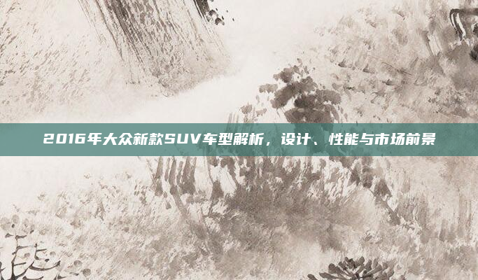 2016年大众新款SUV车型解析,设计、性能与市场前景