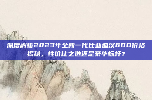 深度解析2023年全新一代比亚迪汉60D价格揭秘，性价比之选还是豪华标杆？