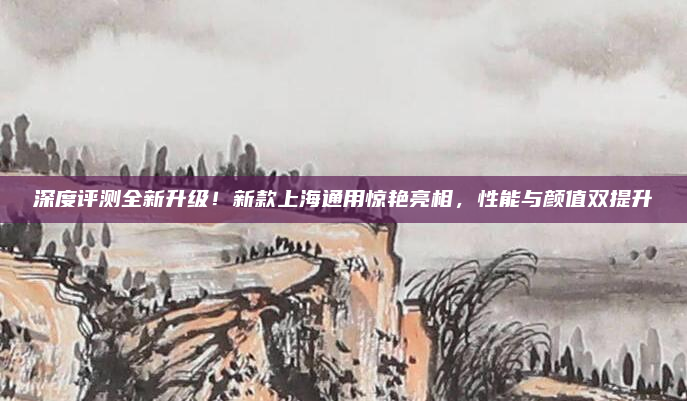 深度评测全新升级!新款上海通用惊艳亮相,性能与颜值双提升