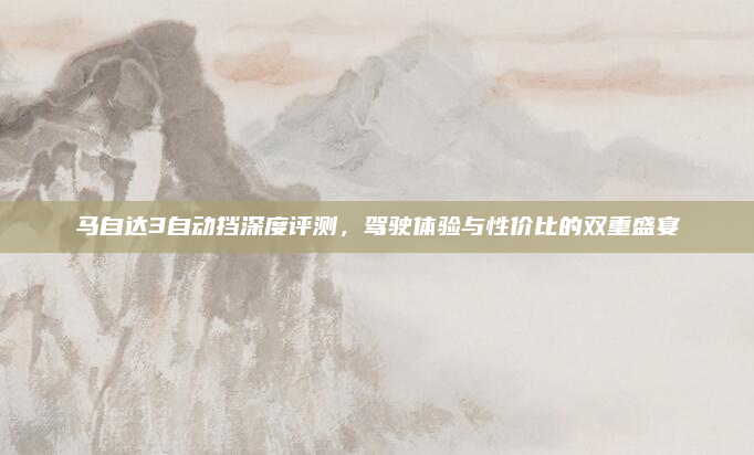 马自达3自动挡深度评测,驾驶体验与性价比的双重盛宴