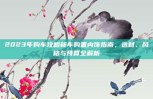 2023年购车攻略新车购置内饰指南,选材、风格与预算全解析