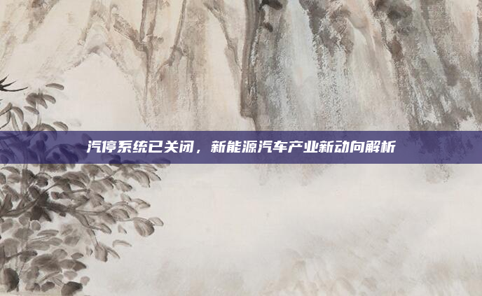 汽停系统已关闭,新能源汽车产业新动向解析