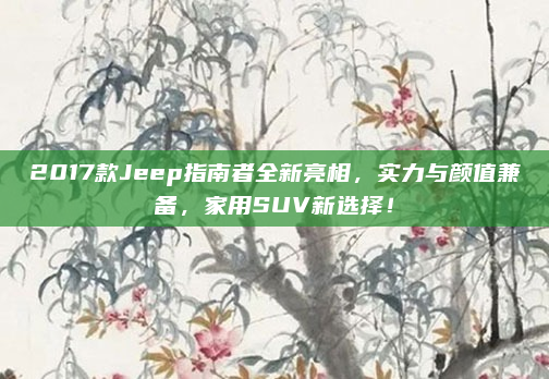2017款Jeep指南者全新亮相,实力与颜值兼备,家用SUV新选择!
