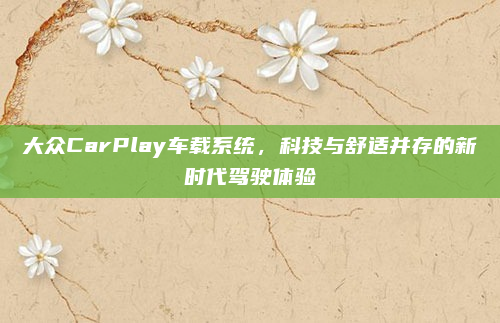 大众CarPlay车载系统，科技与舒适并存的新时代驾驶体验