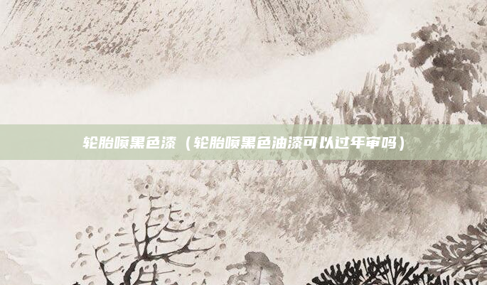 轮胎喷黑色漆（轮胎喷黑色油漆可以过年审吗）