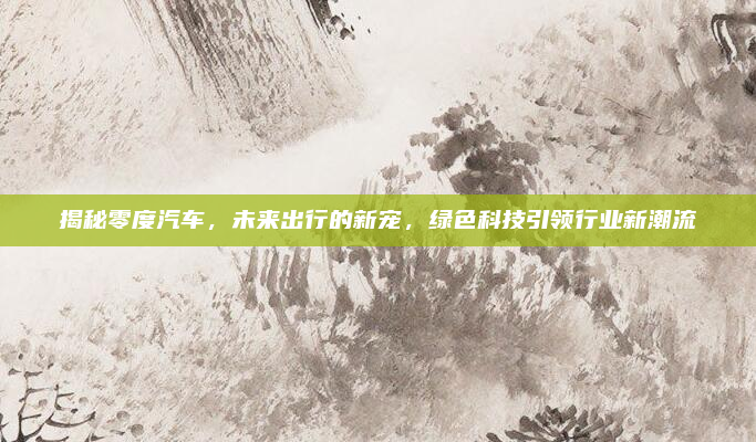 揭秘零度汽车，未来出行的新宠，绿色科技引领行业新潮流