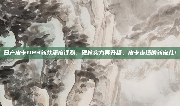 日产皮卡D23新款深度评测，硬核实力再升级，皮卡市场的新宠儿！