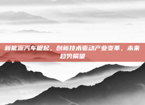 新能源汽车崛起，创新技术驱动产业变革，未来趋势展望