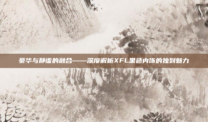 豪华与静谧的融合——深度解析XFL黑色内饰的独到魅力