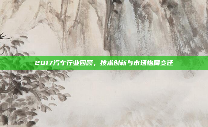 2017汽车行业回顾，技术创新与市场格局变迁