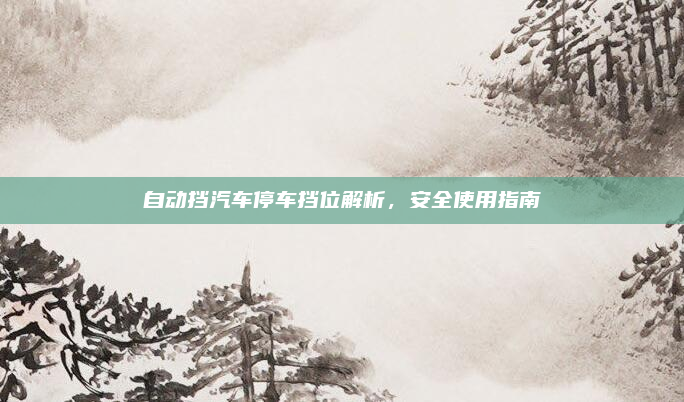 自动挡汽车停车挡位解析，安全使用指南