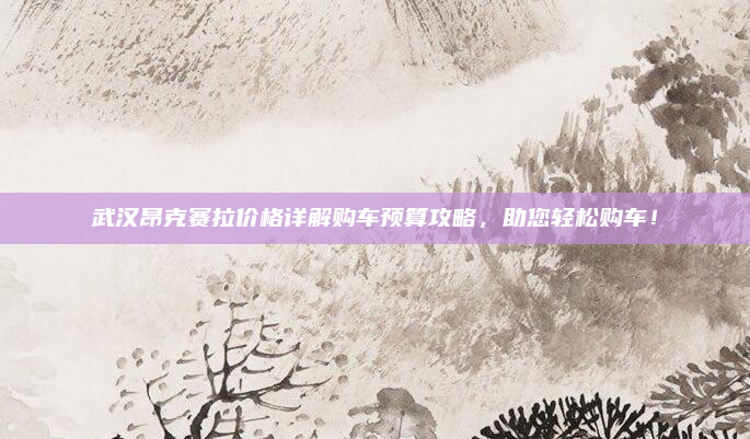 武汉昂克赛拉价格详解购车预算攻略，助您轻松购车！