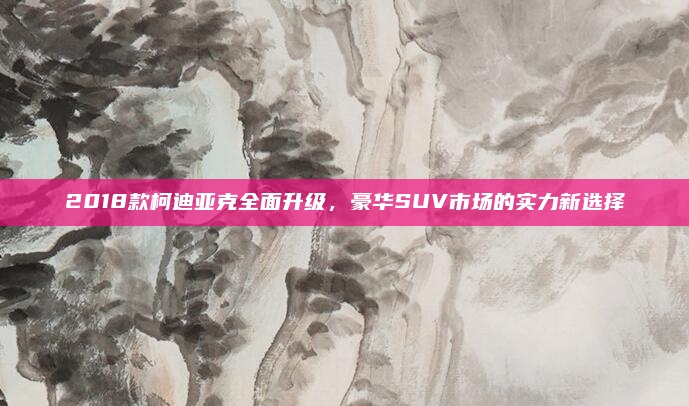 2018款柯迪亚克全面升级,豪华SUV市场的实力新选择