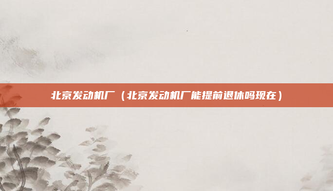 北京发动机厂（北京发动机厂能提前退休吗现在）