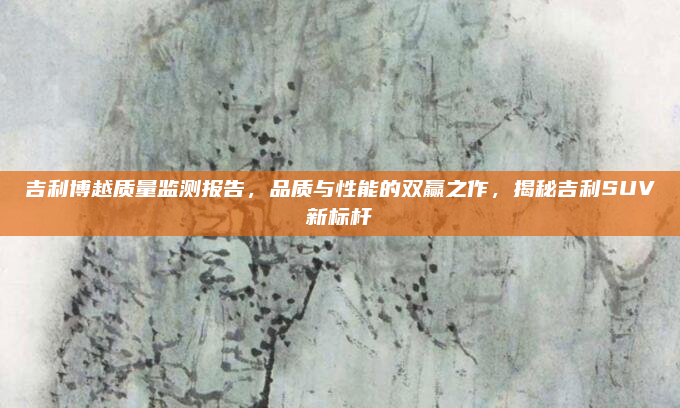 吉利博越质量监测报告，品质与性能的双赢之作，揭秘吉利SUV新标杆