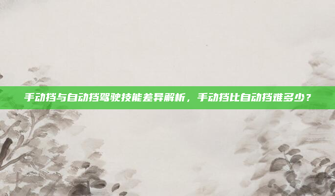 手动挡与自动挡驾驶技能差异解析，手动挡比自动挡难多少？