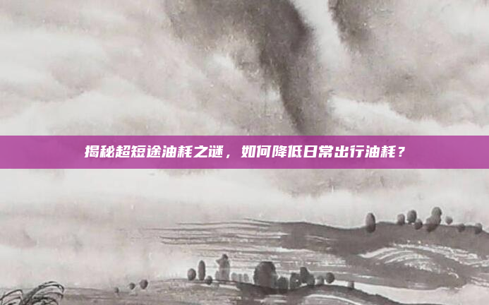 揭秘超短途油耗之谜，如何降低日常出行油耗？