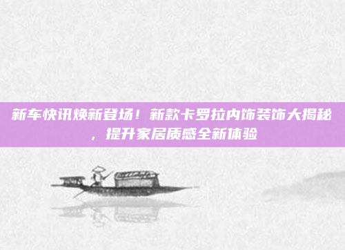 新车快讯焕新登场！新款卡罗拉内饰装饰大揭秘，提升家居质感全新体验